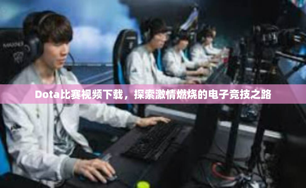 Dota比赛视频下载，探索激情燃烧的电子竞技之路