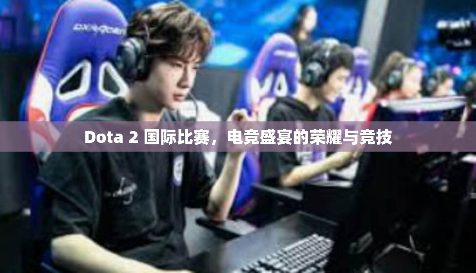 Dota 2 国际比赛，电竞盛宴的荣耀与竞技